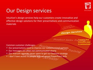 Our Design services “ I need to find innovative ways to communicate.” Intuition’s  design services  help our customers create innovative and effective design solutions for their presentations and communication materials Common customer challenges: Our presentations need to impress our customers and partners Our messages are often not communicated clearly Our marcom agencies never seem to get our business strategy I don’t have access to people with advanced PowerPoint skills 