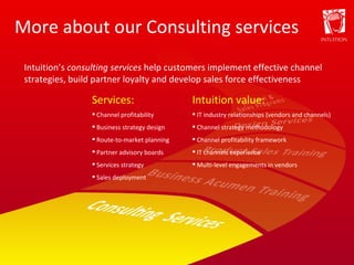 More about our Consulting services Services: Channel profitability Business strategy design Route-to-market planning Partner advisory boards Services strategy Sales deployment Intuition value: IT industry relationships (vendors and channels) Channel strategy methodology Channel profitability framework IT channels experience Multi-level engagements in vendors Intuition’s  consulting services  help customers implement effective channel strategies, build partner loyalty and develop sales force effectiveness  