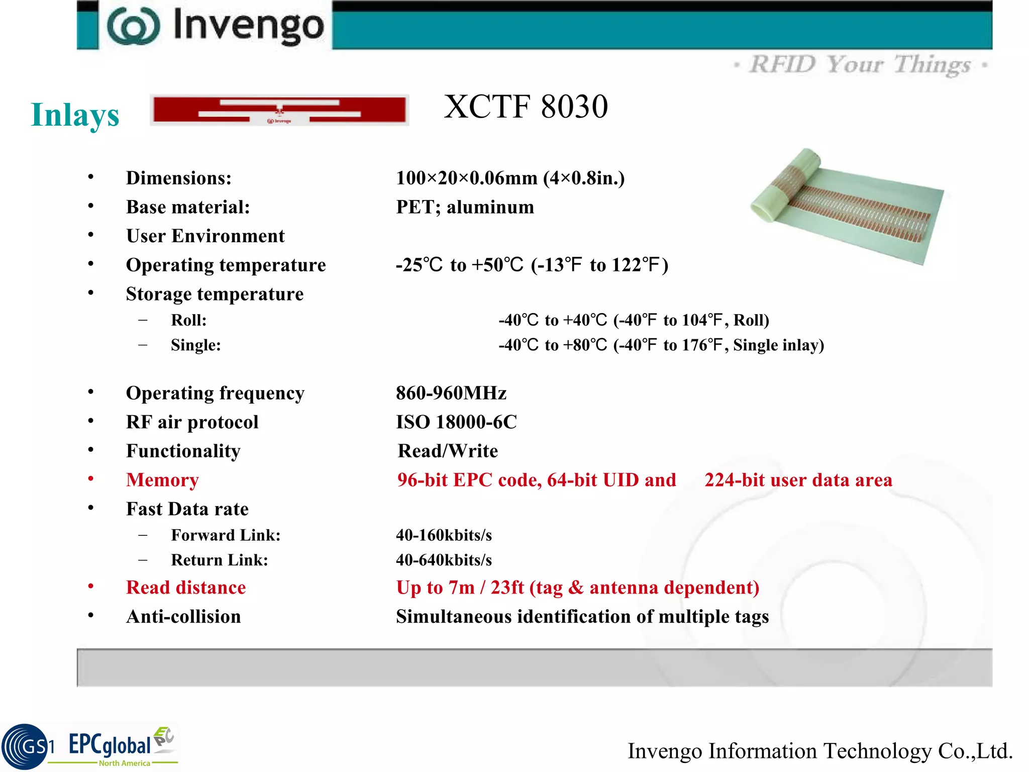 Dimensions:  100×20×0.06mm (4×0.8in.)  Base material:  PET; aluminum  User Environment  Operating temperature  -25℃ to +50℃ (-13℉ to 122℉)  Storage temperature  Roll: -40℃ to +40℃ (-40℉ to 104℉, Roll)  Single: -40℃ to +80℃ (-40℉ to 176℉, Single inlay)  Operating frequency  860-960MHz  RF air protocol  ISO 18000-6C  Functionality    Read/Write  Memory    96-bit EPC code, 64-bit UID and  224-bit user data area   Fast Data rate  Forward Link:  40-160kbits/s  Return Link:  40-640kbits/s  Read distance  Up to 7m / 23ft (tag & antenna dependent)  Anti-collision  Simultaneous identification of multiple tags Inlays XCTF 8030 