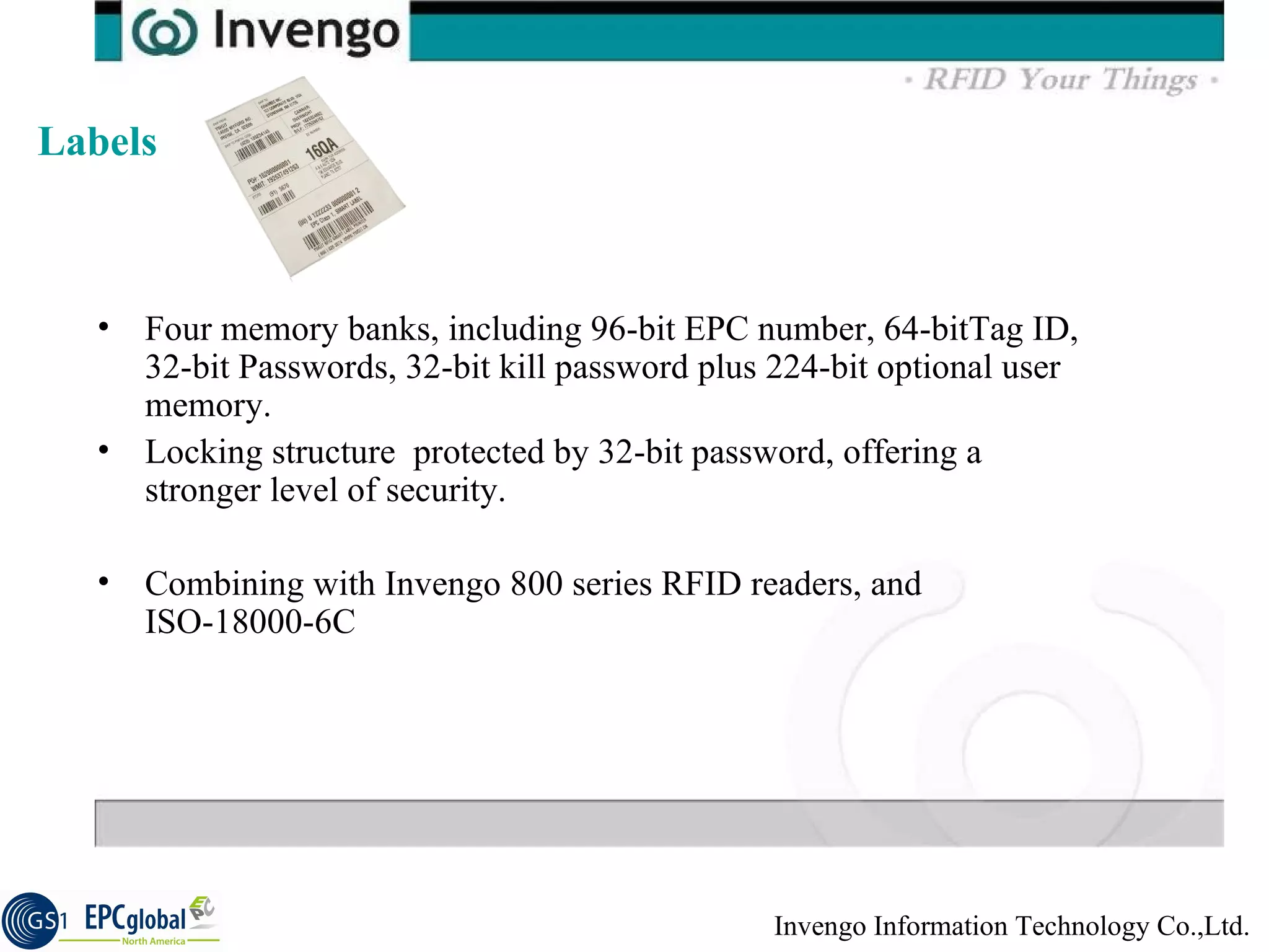 Four memory banks, including 96-bit EPC number, 64-bitTag ID, 32-bit Passwords, 32-bit kill password plus 224-bit optional user memory. Locking structure  protected by 32-bit password, offering a stronger level of security.  Combining with Invengo 800 series RFID readers, and ISO-18000-6C Labels  