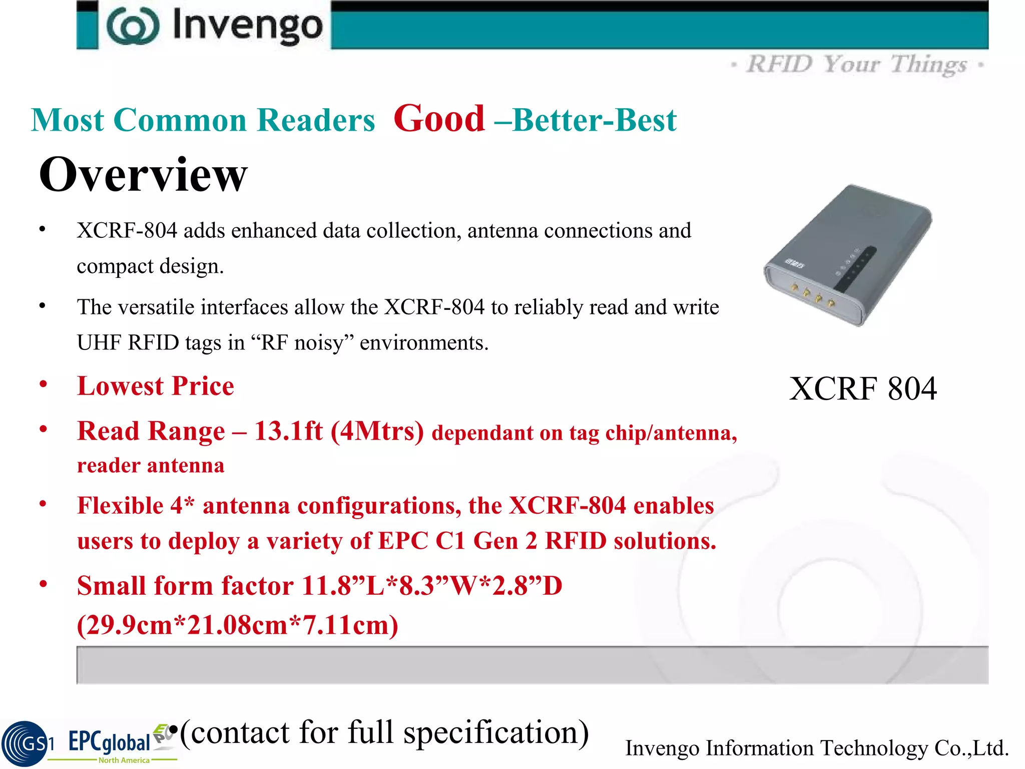 Overview  XCRF-804 adds enhanced data collection, antenna connections and compact design.  The versatile interfaces allow the XCRF-804 to reliably read and write UHF RFID tags in “RF noisy” environments.  Lowest Price Read Range – 13.1ft (4Mtrs)  dependant on tag chip/antenna, reader antenna Flexible 4* antenna configurations, the XCRF-804 enables users to deploy a variety of EPC C1 Gen 2 RFID solutions.  Small form factor 11.8”L*8.3”W*2.8”D (29.9cm*21.08cm*7.11cm) Most Common Readers  Good  –Better-Best XCRF 804 (contact for full specification) 