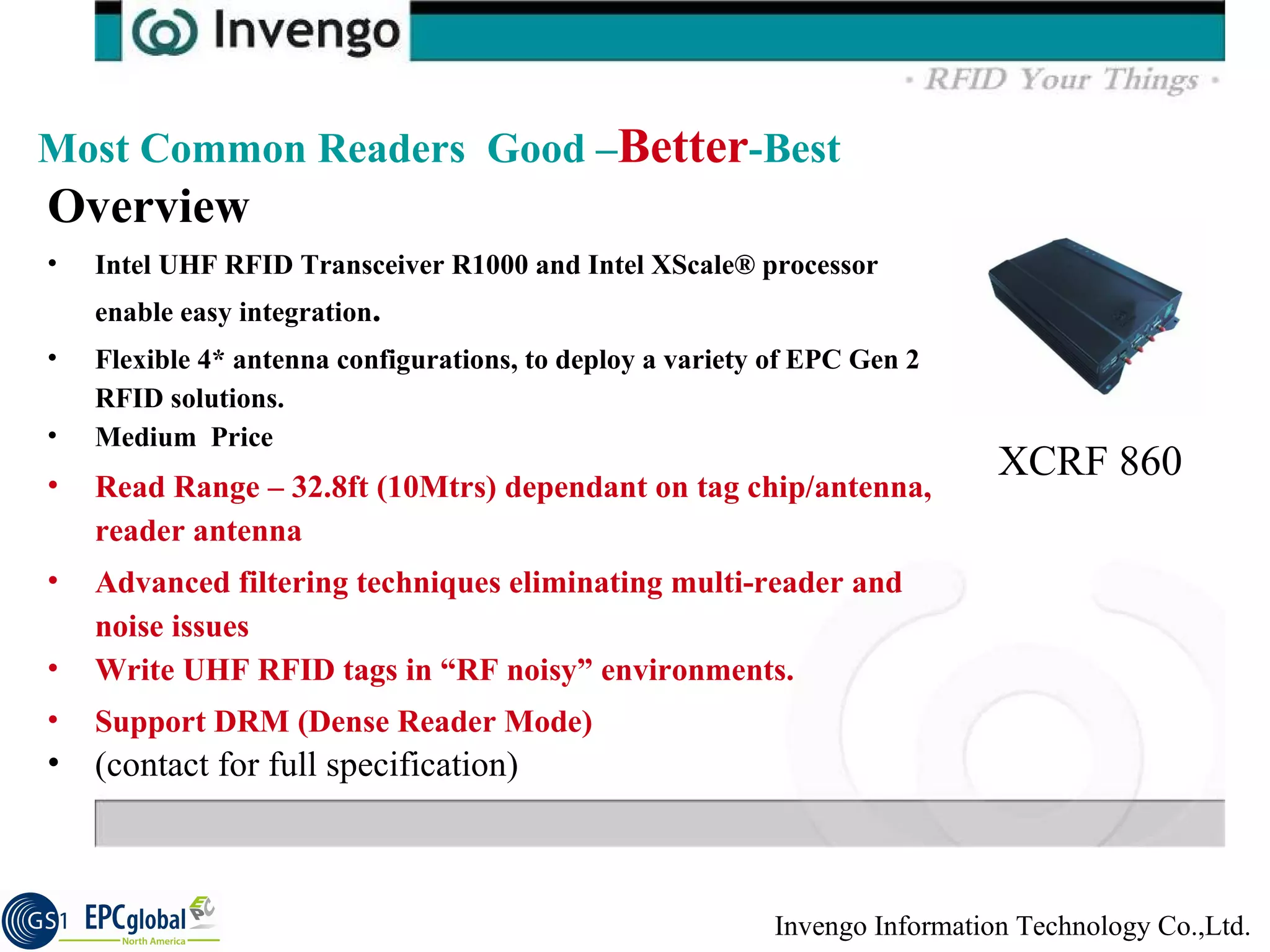 Overview  Intel UHF RFID Transceiver R1000 and Intel XScale® processor enable easy integration .  Flexible 4* antenna configurations, to deploy a variety of EPC Gen 2 RFID solutions.  Medium  Price Read Range – 32.8ft (10Mtrs) dependant on tag chip/antenna, reader antenna Advanced filtering techniques eliminating multi-reader and noise issues  Write UHF RFID tags in “RF noisy” environments.  Support DRM (Dense Reader Mode)  (contact for full specification) Most Common Readers  Good – Better -Best XCRF 860 