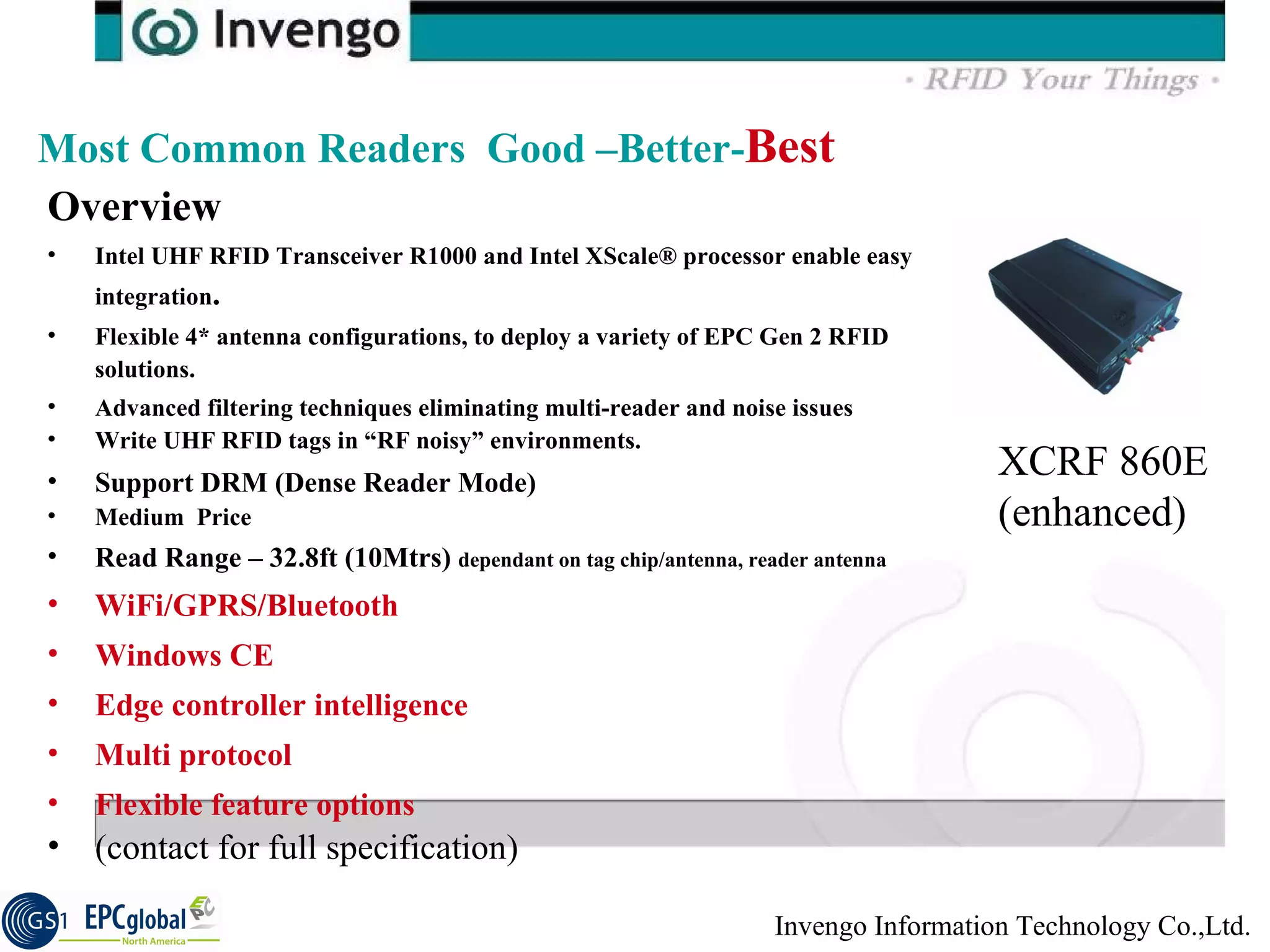 Overview  Intel UHF RFID Transceiver R1000 and Intel XScale® processor enable easy integration .  Flexible 4* antenna configurations, to deploy a variety of EPC Gen 2 RFID solutions.  Advanced filtering techniques eliminating multi-reader and noise issues  Write UHF RFID tags in “RF noisy” environments.  Support DRM (Dense Reader Mode)  Medium  Price Read Range – 32.8ft (10Mtrs)  dependant on tag chip/antenna, reader antenna WiFi/GPRS/Bluetooth Windows CE Edge controller intelligence Multi protocol Flexible feature options (contact for full specification) Most Common Readers  Good –Better- Best XCRF 860E (enhanced) 