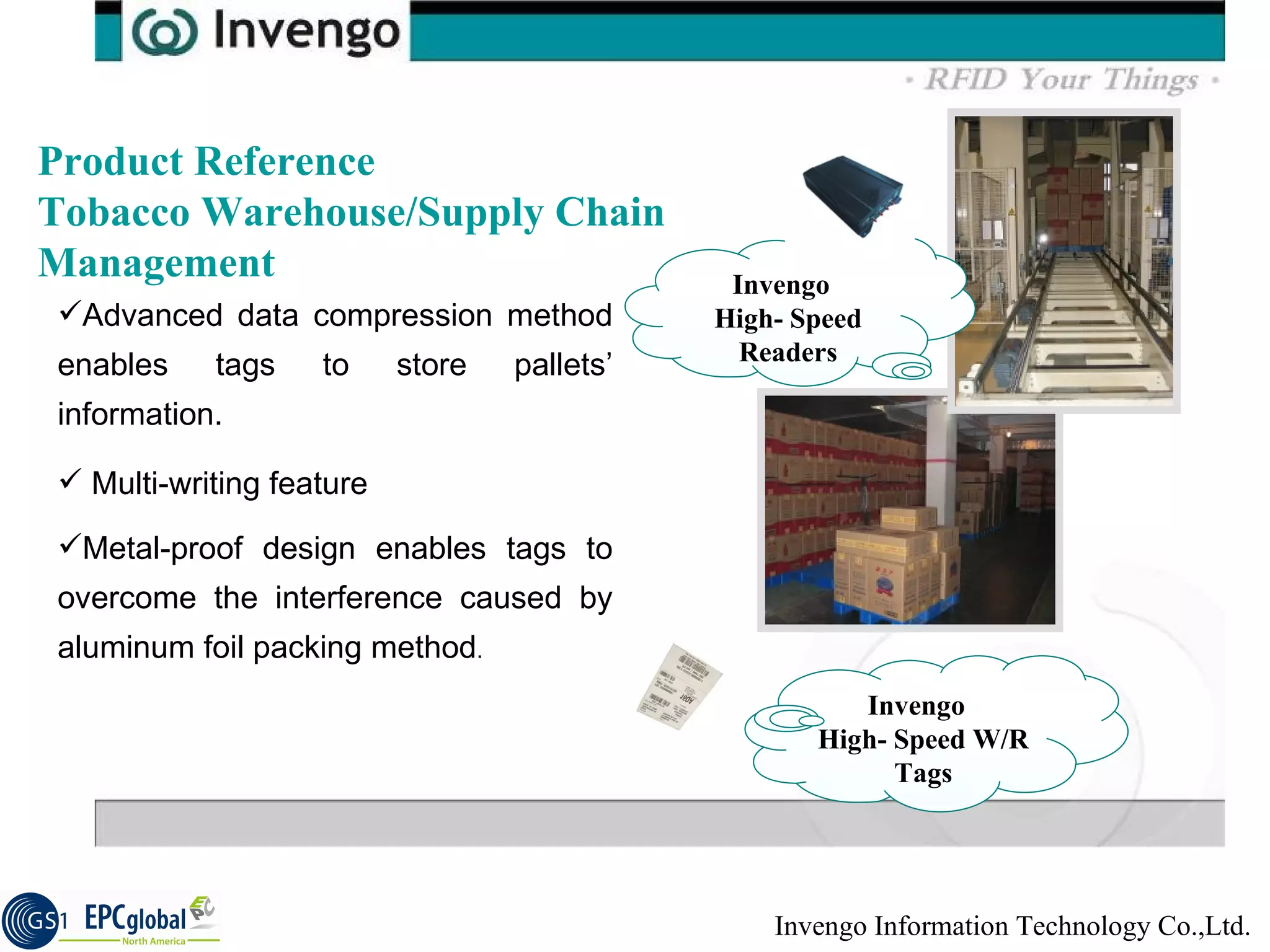 Product Reference Tobacco Warehouse/Supply Chain Management Invengo  High- Speed W/R Tags Advanced data compression method enables tags to store pallets’ information. Multi-writing feature  Metal-proof design enables tags to overcome the interference caused by aluminum foil packing method . Invengo  High- Speed Readers 