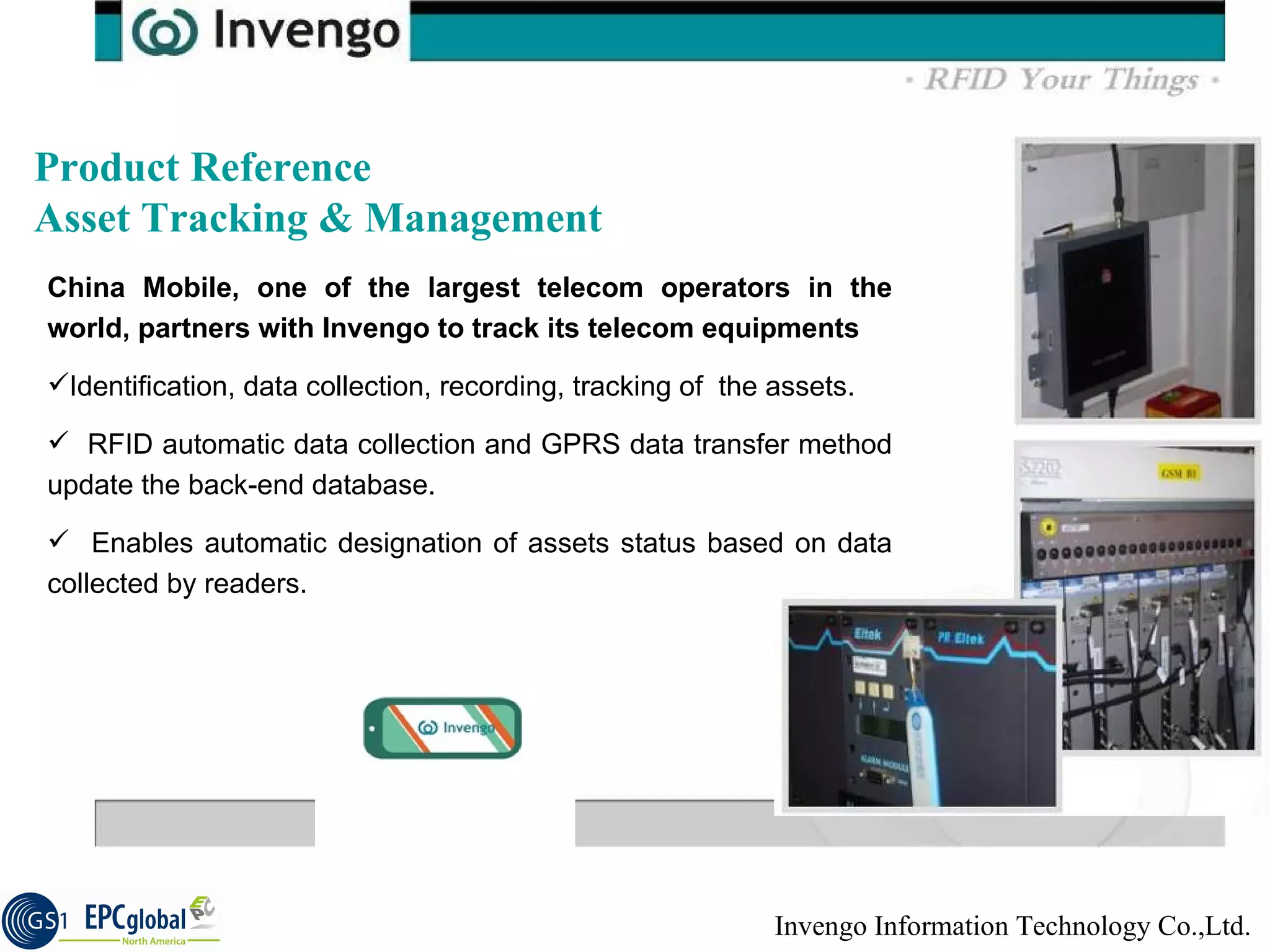 Product Reference  Asset Tracking & Management  China Mobile, one of the largest telecom operators in the world, partners with Invengo to track its telecom equipments Identification, data collection, recording, tracking of  the assets. RFID automatic data collection and GPRS data transfer method update the back-end database.  Enables automatic designation of assets status based on data collected by readers.  