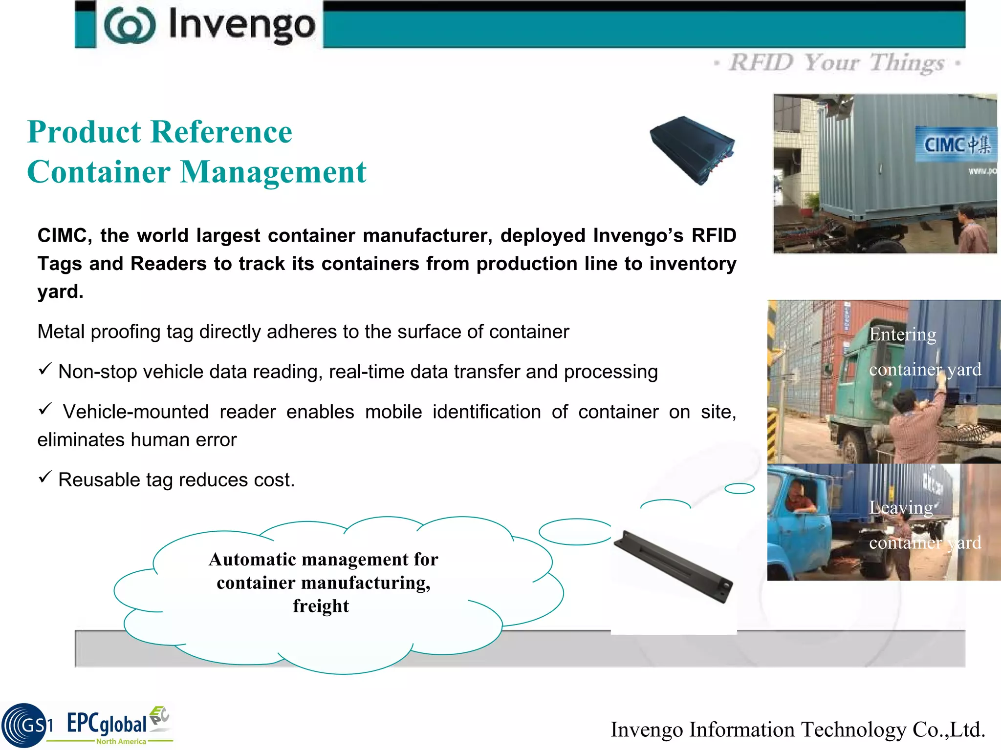 Product Reference Container Management CIMC, the world largest container manufacturer, deployed Invengo’s RFID Tags and Readers to track its containers from production line to inventory yard. Metal proofing tag directly adheres to the surface of container Non-stop vehicle data reading, real-time data transfer and processing Vehicle-mounted reader enables mobile identification of container on site, eliminates human error Reusable tag reduces cost. Leaving factory Entering container yard Leaving container yard Automatic management for container manufacturing, freight  