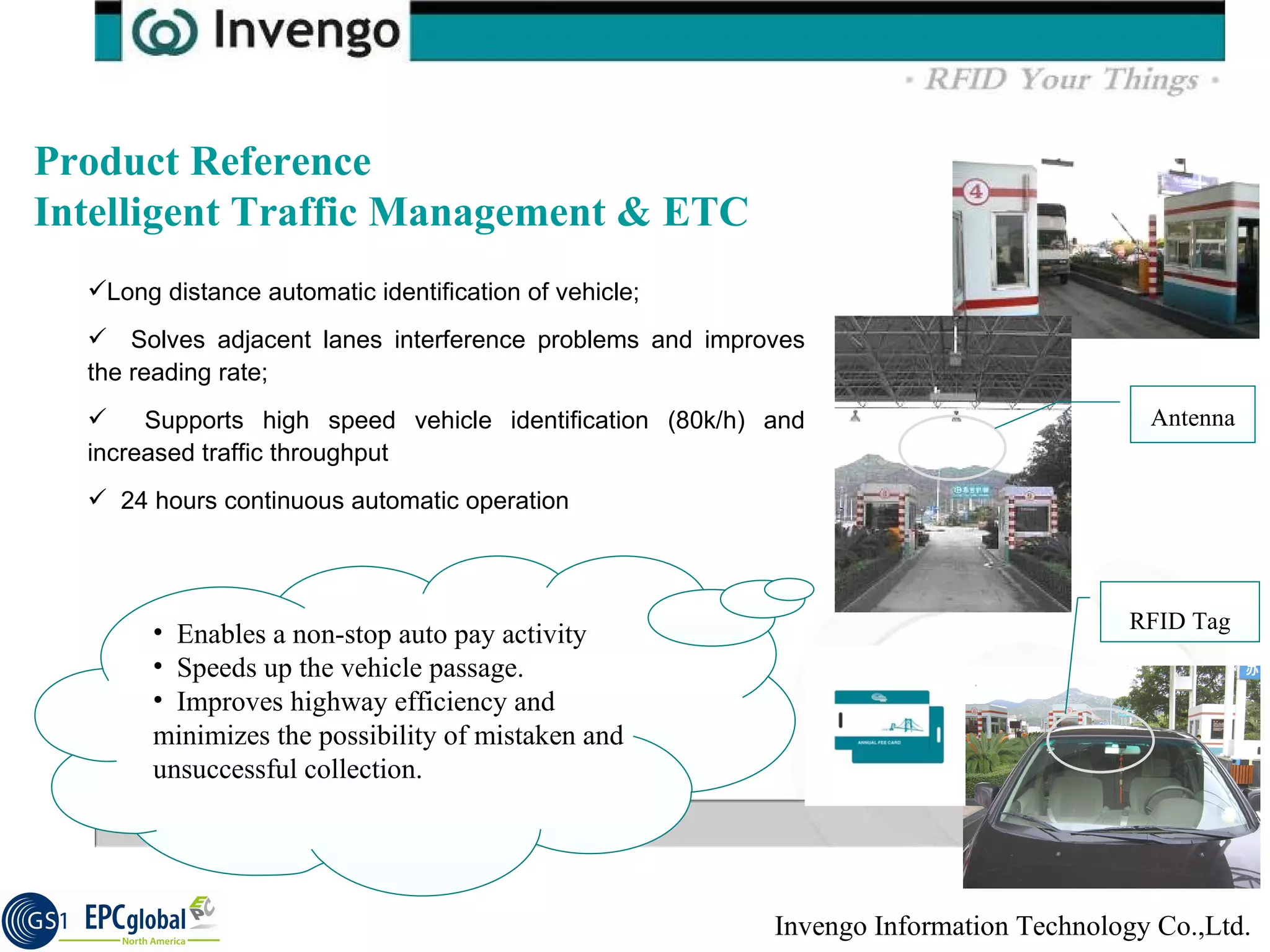 Product Reference  Intelligent Traffic Management & ETC Long distance automatic identification of vehicle; Solves  adjacent lanes interference problems and improves the reading rate; Supports high speed vehicle identification (80k/h) and increased traffic throughput 24 hours continuous automatic operation  Antenna RFID Tag Enables a non-stop auto pay activity Speeds up the vehicle passage.  Improves highway efficiency and minimizes the possibility of mistaken and unsuccessful collection. 