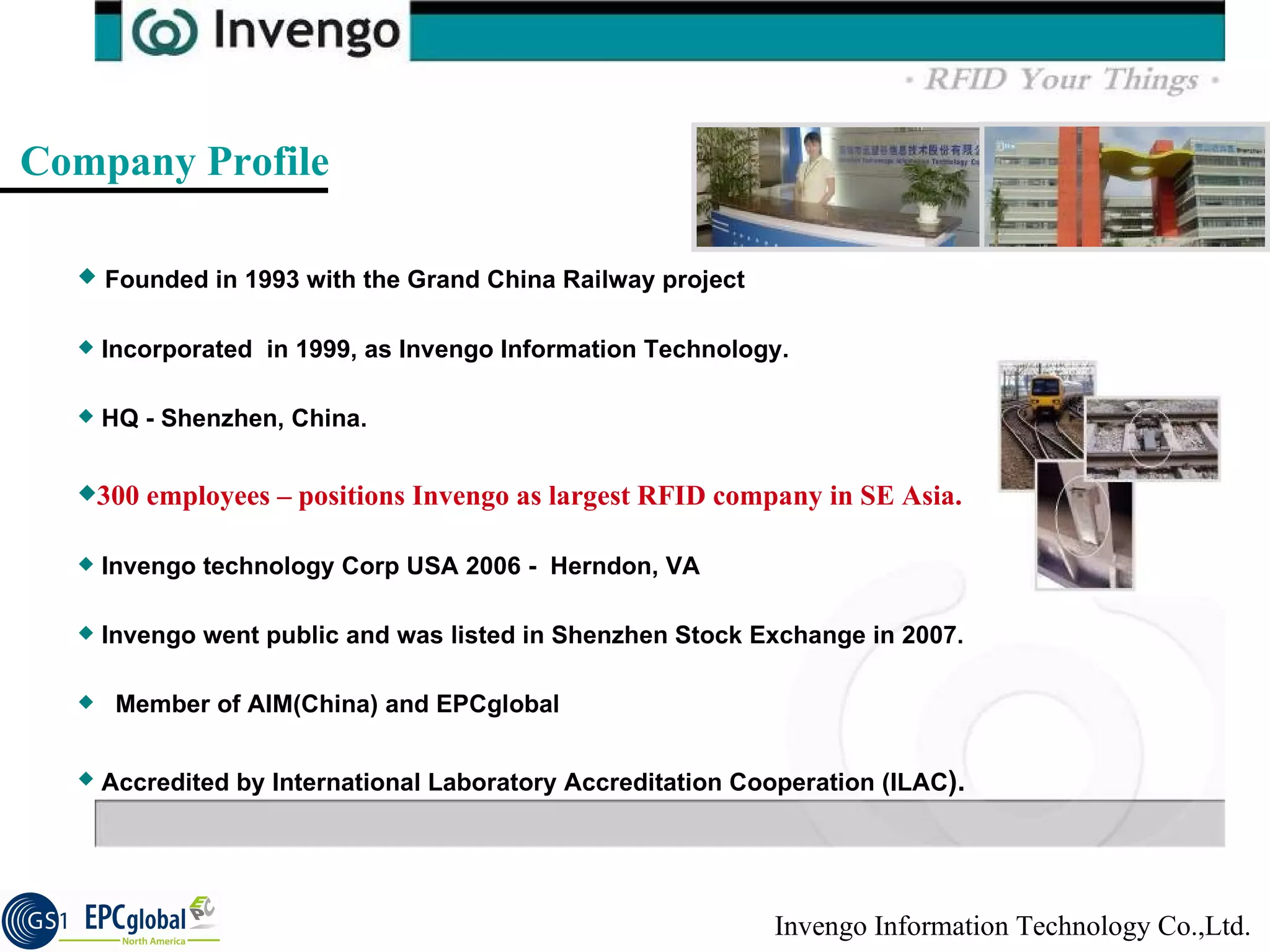 Company Profile Founded in 1993 with the Grand China Railway project   Incorporated  in 1999, as Invengo Information Technology.  HQ - Shenzhen, China. 300 employees – positions Invengo as largest RFID company in SE Asia. Invengo technology Corp USA 2006 -  Herndon, VA  Invengo went public and was listed in Shenzhen Stock Exchange in 2007. Member of AIM(China) and EPCglobal Accredited by International Laboratory Accreditation Cooperation (ILAC ). 