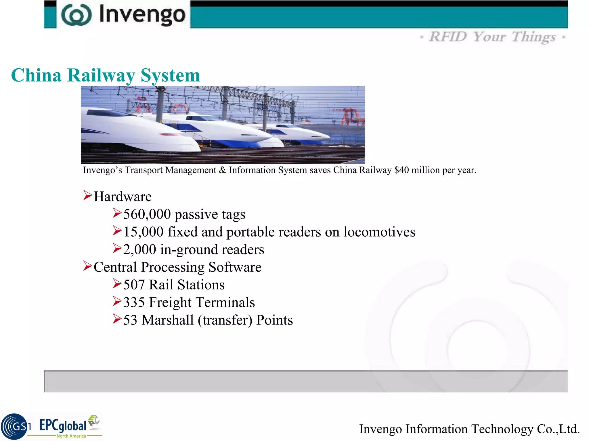China Railway System Hardware 560,000 passive tags 15,000 fixed and portable readers on locomotives 2,000 in-ground readers Central Processing Software 507 Rail Stations 335 Freight Terminals 53 Marshall (transfer) Points Invengo’s Transport Management & Information System saves China Railway $40 million per year. 
