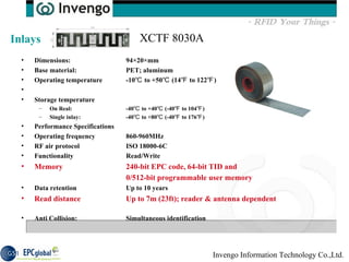 Dimensions:  94×20×mm  Base material:  PET; aluminum  Operating temperature  -10℃ to +50℃ (14℉ to 122℉)  Storage temperature  On Real:  -40℃ to +40℃ (-40℉ to 104℉)  Single inlay:  -40℃ to +80℃ (-40℉ to 176℉)  Performance Specifications  Operating frequency  860-960MHz  RF air protocol  ISO 18000-6C  Functionality  Read/Write  Memory  240-bit EPC code, 64-bit TID and  0/512-bit programmable user memory   Data retention  Up to 10 years  Read distance  Up to 7m (23ft); reader & antenna dependent   Anti Collision: Simultaneous identification  Inlays XCTF 8030A 