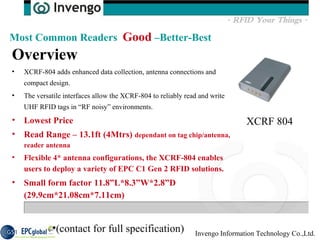 Overview  XCRF-804 adds enhanced data collection, antenna connections and compact design.  The versatile interfaces allow the XCRF-804 to reliably read and write UHF RFID tags in “RF noisy” environments.  Lowest Price Read Range – 13.1ft (4Mtrs)  dependant on tag chip/antenna, reader antenna Flexible 4* antenna configurations, the XCRF-804 enables users to deploy a variety of EPC C1 Gen 2 RFID solutions.  Small form factor 11.8”L*8.3”W*2.8”D (29.9cm*21.08cm*7.11cm) Most Common Readers  Good  –Better-Best XCRF 804 (contact for full specification) 