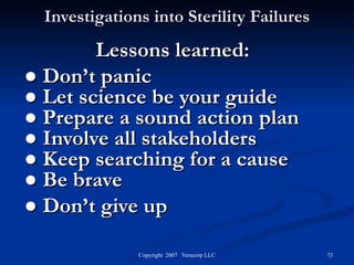 Investigations into Sterility Failures Lessons learned: ●  Don’t panic  ●  Let science be your guide ●  Prepare a sound action plan  ●  Involve all stakeholders  ●  Keep searching for a cause ●  Be brave ●  Don’t give up  