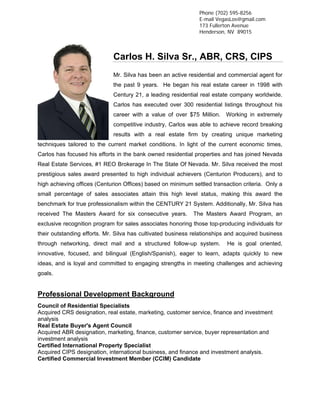 Phone (702) 595-8256
                                                               E-mail VegasLos@gmail.com
                                                               173 Fullerton Avenue
                                                               Henderson, NV 89015



                             Carlos H. Silva Sr., ABR, CRS, CIPS
                             Mr. Silva has been an active residential and commercial agent for
                             the past 9 years. He began his real estate career in 1998 with
                             Century 21, a leading residential real estate company worldwide.
                             Carlos has executed over 300 residential listings throughout his
                             career with a value of over $75 Million. Working in extremely
                             competitive industry, Carlos was able to achieve record breaking
                             results with a real estate firm by creating unique marketing
techniques tailored to the current market conditions. In light of the current economic times,
Carlos has focused his efforts in the bank owned residential properties and has joined Nevada
Real Estate Services, #1 REO Brokerage In The State Of Nevada. Mr. Silva received the most
prestigious sales award presented to high individual achievers (Centurion Producers), and to
high achieving offices (Centurion Offices) based on minimum settled transaction criteria. Only a
small percentage of sales associates attain this high level status, making this award the
benchmark for true professionalism within the CENTURY 21 System. Additionally, Mr. Silva has
received The Masters Award for six consecutive years.        The Masters Award Program, an
exclusive recognition program for sales associates honoring those top-producing individuals for
their outstanding efforts. Mr. Silva has cultivated business relationships and acquired business
through networking, direct mail and a structured follow-up system.        He is goal oriented,
innovative, focused, and bilingual (English/Spanish), eager to learn, adapts quickly to new
ideas, and is loyal and committed to engaging strengths in meeting challenges and achieving
goals.


Professional Development Background
Council of Residential Specialists
Acquired CRS designation, real estate, marketing, customer service, finance and investment
analysis
Real Estate Buyer's Agent Council
Acquired ABR designation, marketing, finance, customer service, buyer representation and
investment analysis
Certified International Property Specialist
Acquired CIPS designation, international business, and finance and investment analysis.
Certified Commercial Investment Member (CCIM) Candidate
 