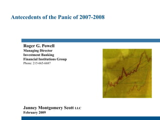 Antecedents of the Panic of 2007-2008 Roger G. Powell Managing Director Investment Banking Financial Institutions Group Phone: 215-665-6687 Janney Montgomery Scott  LLC   February 2009 