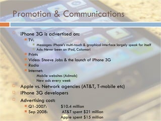 Promotion & Communications iPhone 3G is advertised on : TV:  Messages: iPhone’s multi-touch & graphical interface largely speak for itself Ads: Never been an iPod, Calamari Prints Video: Steeve Jobs & the launch of iPhone 3G Radio Internet:  Mobile websites (Admob) New ads every week Apple vs. Network agencies (AT&T, T-mobile etc) iPhone 3G developers Advertising cost :  Q1-2007: $10.4 million Sep 2008:  AT&T spent $21 million Apple spent $15 million 
