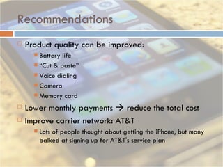 Recommendations Product quality can be improved: Battery life “ Cut & paste” Voice dialing Camera Memory card Lower monthly payments    reduce the total cost Improve carrier network: AT&T  Lots of people thought about getting the iPhone, but many balked at signing up for AT&T's service plan 