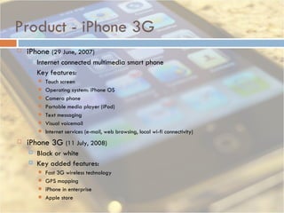 Product - iPhone 3G iPhone  (29 June, 2007)  Internet connected multimedia smart phone Key features: Touch screen Operating system: iPhone OS Camera phone Portable media player (iPod) Text messaging Visual voicemail Internet services (e-mail, web browsing, local wi-fi connectivity)  iPhone 3G  (11 July, 2008) Black or white Key added features: Fast 3G wireless technology  GPS mapping  iPhone in enterprise  Apple store 