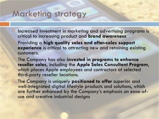 Marketing strategy Increased investment in marketing and advertising programs is critical to increasing product and  brand awareness Providing a  high quality sales and after-sales support experience  is critical to attracting new and retaining existing customers.  The Company has also  invested in programs to enhance reseller sales , including the  Apple Sales Consultant Program , which places Apple employees and contractors at selected third-party reseller locations.   The Company is uniquely  positioned to offer  superior and well-integrated digital lifestyle products and solutions, which are further enhanced by the Company’s emphasis on ease-of-use and creative industrial designs 