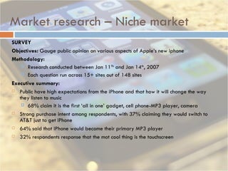 Market research – Niche market SURVEY  Objectives:  Gauge public opinion on various aspects of Apple’s new iphone Methodology: Research conducted between Jan 11 Th  and Jan 14 th , 2007 Each question run across 15+ sites out of 148 sites Executive summary: Public have high expectations from the iPhone and that how it will change the way they listen to music 68% claim it is the first ‘all in one’ gadget, cell phone-MP3 player, camera Strong purchase intent among respondents, with 37% claiming they would switch to AT&T just to get iPhone 64% said that iPhone would become their primary MP3 player  32% respondents response that the mot cool thing is the touchscreen 