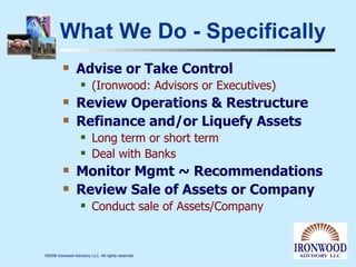 What We Do - Specifically Advise or Take Control  (Ironwood: Advisors or Executives)  Review Operations & Restructure  Refinance and/or Liquefy Assets Long term or short term Deal with Banks Monitor Mgmt ~ Recommendations Review Sale of Assets or Company Conduct sale of Assets/Company 