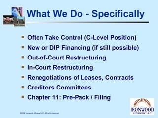 What We Do - Specifically Often Take Control (C-Level Position) New or DIP Financing (if still possible) Out-of-Court Restructuring In-Court Restructuring Renegotiations of Leases, Contracts Creditors Committees Chapter 11: Pre-Pack / Filing 
