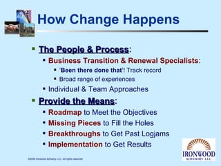 How Change Happens The People & Process : Business Transition & Renewal Specialists :  ‘ Been there done that ’! Track record Broad range of experiences Individual & Team Approaches Provide the Means : Roadmap  to Meet the Objectives Missing Pieces  to Fill the Holes Breakthroughs  to Get Past Logjams Implementation  to Get Results 
