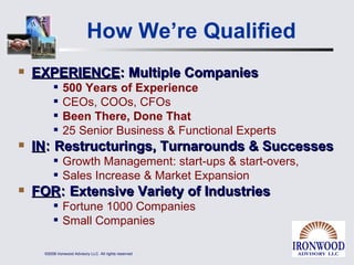 How We’re Qualified EXPERIENCE : Multiple Companies 500 Years of Experience CEOs, COOs, CFOs  Been There, Done That 25 Senior Business & Functional Experts IN :  Restructurings, Turnarounds & Successes Growth Management: start-ups & start-overs, Sales Increase & Market Expansion FOR :  Extensive Variety of Industries Fortune 1000 Companies Small Companies 
