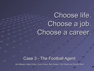 Case 3 - The Football Agent Jeni Allsopp, Hattie Camp, Jonny Coxon, Ben Hooper, Tom Knight and Carolyn Reid  Choose life. Choose a job. Choose a career. 