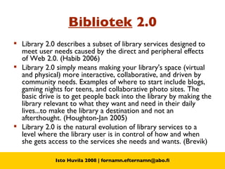 Bibliotek  2.0 Library 2.0 describes a subset of library services designed to meet user needs caused by the direct and peripheral effects of Web 2.0. (Habib 2006) Library 2.0 simply means making your library's space (virtual and physical) more interactive, collaborative, and driven by community needs. Examples of where to start include blogs, gaming nights for teens, and collaborative photo sites. The basic drive is to get people back into the library by making the library relevant to what they want and need in their daily lives...to make the library a destination and not an afterthought. (Houghton-Jan 2005) Library 2.0 is the natural evolution of library services to a level where the library user is in control of how and when she gets access to the services she needs and wants. (Brevik) 