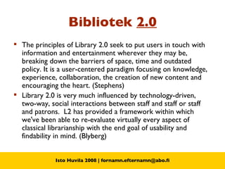 Bibliotek  2.0 The principles of Library 2.0 seek to put users in touch with information and entertainment wherever they may be, breaking down the barriers of space, time and outdated policy. It is a user-centered paradigm focusing on knowledge, experience, collaboration, the creation of new content and encouraging the heart. (Stephens) Library 2.0 is very much influenced by technology-driven, two-way, social interactions between staff and staff or staff and patrons.  L2 has provided a framework within which we've been able to re-evaluate virtually every aspect of classical librarianship with the end goal of usability and findability in mind. (Blyberg) 