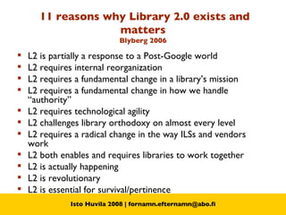 11 reasons why Library 2.0 exists and matters Blyberg 2006 L2 is partially a response to a Post-Google world  L2 requires internal reorganization  L2 requires a fundamental change in a library’s mission  L2 requires a fundamental change in how we handle “authority”  L2 requires technological agility  L2 challenges library orthodoxy on almost every level  L2 requires a radical change in the way ILSs and vendors work  L2 both enables and requires libraries to work together  L2 is actually happening  L2 is revolutionary  L2 is essential for survival/pertinence 