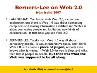 Berners-Lee on Web 2.0 från  Iselid 2007 LANINGHAM: You know, with Web 2.0, a common explanation out there is Web 1.0 was about connecting computers and making information available; and Web 2 is about connecting people and facilitating new kinds of collaboration.  Is that how you see Web 2.0? BERNERS-LEE: Totally not.  Web 1.0 was all about connecting people.  It was an interactive space, and I think Web 2.0 is of course a  piece of jargon,  nobody even knows what it means.  If Web 2.0 for you is blogs and wikis, then that is people to people.  But that was what the Web was supposed to be all along. 