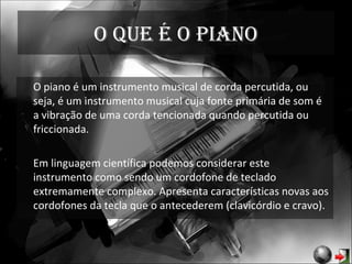 O que é o piano O piano é um instrumento musical de corda percutida, ou seja, é um instrumento musical cuja fonte primária de som é a vibração de uma corda tencionada quando percutida ou friccionada.  Em linguagem científica podemos considerar este instrumento como sendo um cordofone de teclado extremamente complexo. Apresenta características novas aos cordofones da tecla que o antecederem (clavicórdio e cravo). 