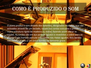 Como é produzido o som O piano produz o som através dos batentes, designados martelos, que são activados através de um teclado, tocam nas cordas esticadas e presas numa estrutura rígida de madeira ou metal, fazendo assim vibrar as cordas. As cordas são em aço para os agudos e revestidas a cobre para os graves. Cada martelo percute três cordas nos meios agudos, dois bordos nos médios graves e um único bordão no bastante grave. 