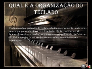 Qual é a organização do teclado Em termos da organização do teclado referido anteriormente, poderemos referir que para cada oitava tem doze teclas. Destas doze teclas, são brancas (revestidas a marfim) as que correspondem à escala diatónica de Dó Maior e pretas (em ébano) as correspondentes aos meios-tons intercalares. 