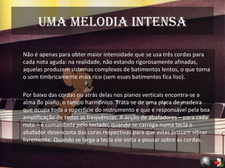 Uma melodia intensa Não é apenas para obter maior intensidade que se usa três cordas para cada nota aguda: na realidade, não estando rigorosamente afinadas, aquelas produzem sistemas complexos de batimentos lentos, o que torna o som timbricamente mais rico (sem esses batimentos fica liso). Por baixo das cordas ou atrás delas nos pianos verticais encontra-se a alma do piano: o tampo harmónico. Trata-se de uma placa de madeira que ocupa toda a superfície do instrumento e que e responsável pela boa amplificação de todas as frequências. A acção de abafadores – para cada nota – é comandada pelo teclado; quando se carrega numa tecla o abafador desencosta das coras respectivas para que estas possam vibrar livremente. Quando se larga a tecla ele volta a pousar sobre as cordas. 