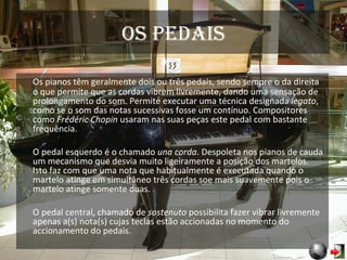 Os pedais Os pianos têm geralmente dois ou três pedais, sendo sempre o da direita o que permite que as cordas vibrem livremente, dando uma sensação de prolongamento do som. Permite executar uma técnica designada  legato , como se o som das notas sucessivas fosse um contínuo. Compositores como  Frédéric Chopin  usaram nas suas peças este pedal com bastante frequência. O pedal esquerdo é o chamado  una corda . Despoleta nos pianos de cauda um mecanismo que desvia muito ligeiramente a posição dos martelos. Isto faz com que uma nota que habitualmente é executada quando o martelo atinge em simultâneo três cordas soe mais suavemente pois o martelo atinge somente duas. O pedal central, chamado de  sostenuto  possibilita fazer vibrar livremente apenas a(s) nota(s) cujas teclas estão accionadas no momento do accionamento do pedais. 