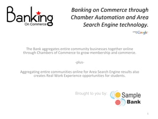 Banking on Commerce through Chamber Automation and Area Search Engine technology. The Bank aggregates entire community businesses together online through Chambers of Commerce to grow membership and commerce. -plus- Aggregating entire communities online for Area Search Engine results also creates Real Work Experience opportunities for students. Brought to you by: 