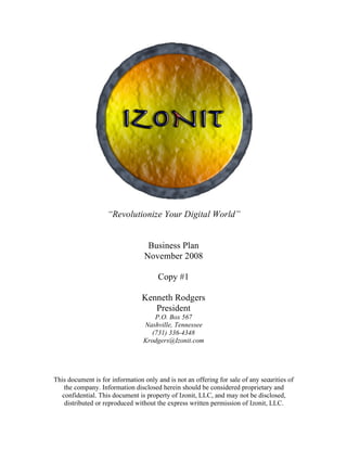 “Revolutionize Your Digital World”


                                   Business Plan
                                  November 2008

                                       Copy #1

                                 Kenneth Rodgers
                                    President
                                     P.O. Box 567
                                 Nashville, Tennessee
                                    (731) 336-4348
                                 Krodgers@Izonit.com




This document is for information only and is not an offering for sale of any securities of
    the company. Information disclosed herein should be considered proprietary and
   confidential. This document is property of Izonit, LLC, and may not be disclosed,
    distributed or reproduced without the express written permission of Izonit, LLC.
 