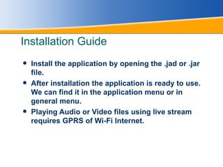 Installation Guide Install the application by opening the .jad or .jar file. After installation the application is ready to use. We can find it in the application menu or in general menu. Playing Audio or Video files using live stream requires GPRS of Wi-Fi Internet. 