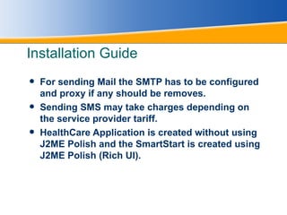 Installation Guide For sending Mail the SMTP has to be configured and proxy if any should be removes. Sending SMS may take charges depending on the service provider tariff. HealthCare Application is created without using J2ME Polish and the SmartStart is created using J2ME Polish (Rich UI). 