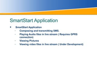 SmartStart Application SmartStart Application  Composing and transmitting SMS. Playing Audio files in live stream ( Requires GPRS connection) Viewing Pictures Viewing video files in live stream ( Under Development)   