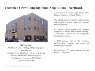 Trammell Crow Company Fund Acquisitions - Northeast ,[object Object],[object Object],[object Object],[object Object],[object Object],110 Free Street 79,914 sq. ft. office building, 327 parking spaces  Portland, ME Purchase Price:  $8,000,000 ($48 per sq. ft. for the building and $12,000 per parking space) Fund Equity Commitment:  $3,900,000 Acquisition:  June, 2007 