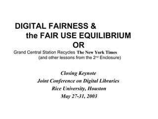 DIGITAL FAIRNESS &
the FAIR USE EQUILIBRIUM
OR
Grand Central Station Recycles The New York TimesThe New York Times
(and other lessons from the 2nd
Enclosure)
Closing Keynote
Joint Conference on Digital Libraries
Rice University, Houston
May 27-31, 2003
 