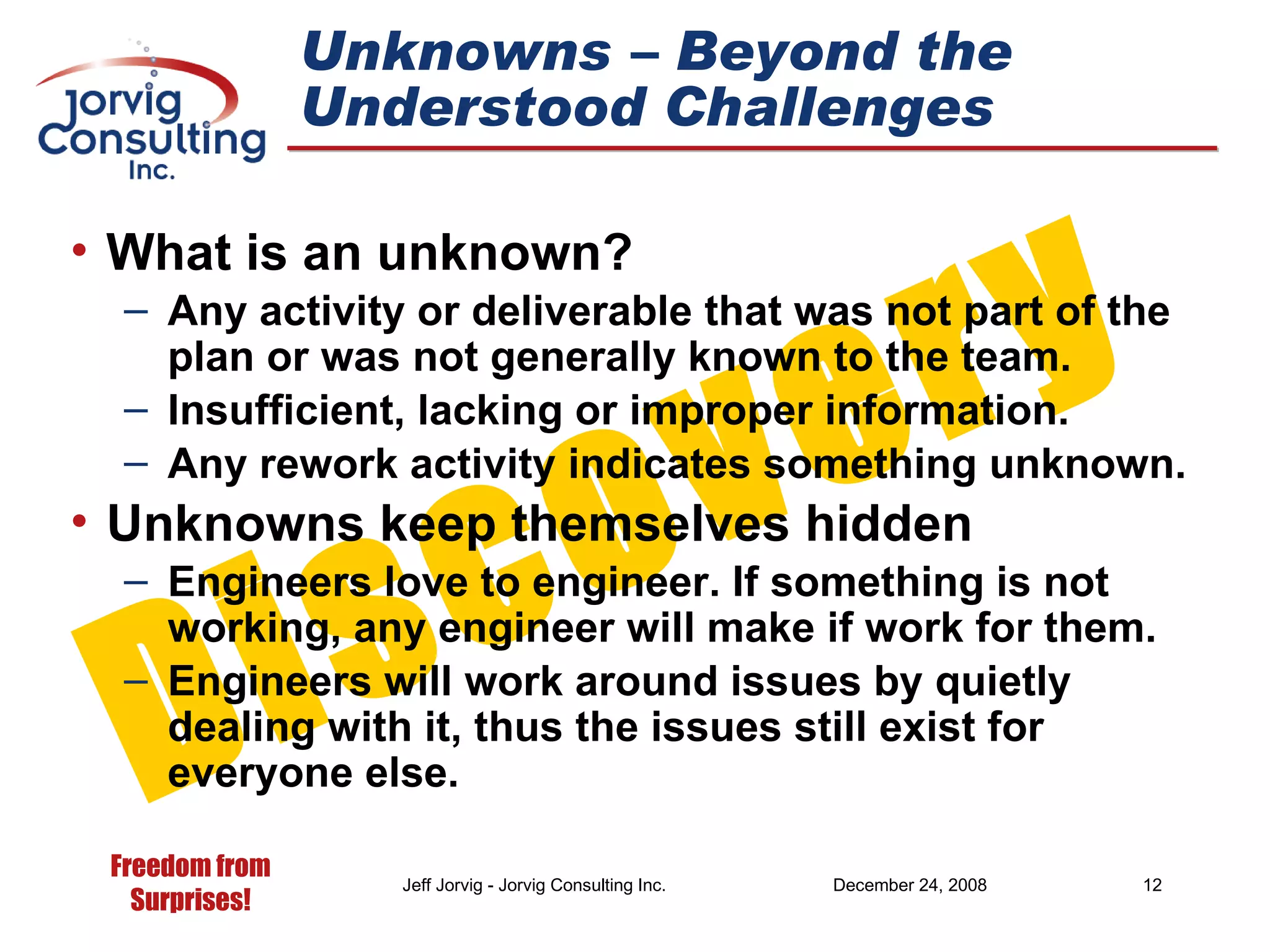 What is an unknown? Any activity or deliverable that was not part of the plan or was not generally known to the team. Insufficient, lacking or improper information. Any rework activity indicates something unknown. Unknowns keep themselves hidden Engineers love to engineer. If something is not  working, any engineer will make if work for them. Engineers will work around issues by quietly dealing with it, thus the issues still exist for everyone else. Unknowns – Beyond the Understood Challenges Discovery 