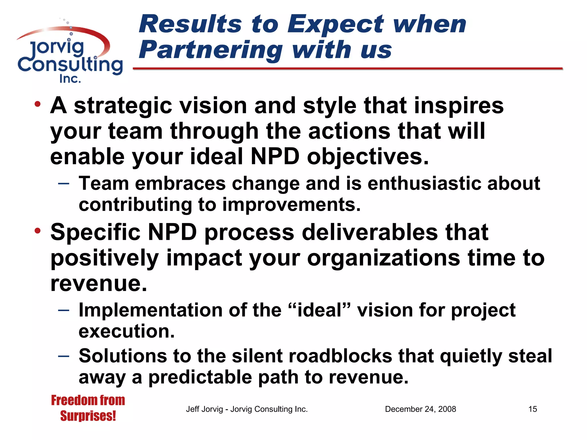 Results to Expect when Partnering with us A strategic vision and style that inspires your team through the actions that will enable your ideal NPD objectives. Team embraces change and is enthusiastic about contributing to improvements. Specific NPD process deliverables that positively impact your organizations time to revenue. Implementation of the “ideal” vision for project execution. Solutions to the silent roadblocks that quietly steal away a predictable path to revenue. 