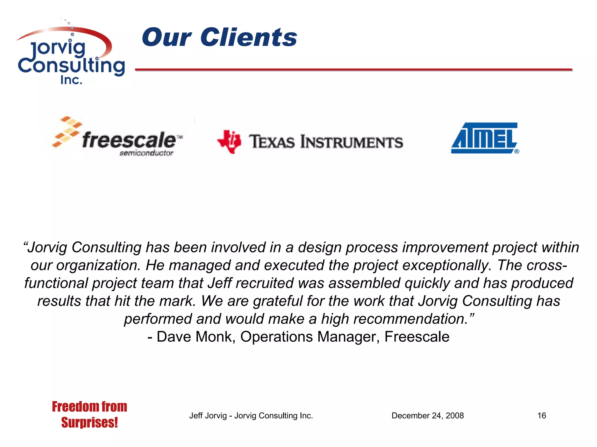Our Clients “ Jorvig Consulting has been involved in a design process improvement project within our organization. He managed and executed the project exceptionally. The cross-functional project team that Jeff recruited was assembled quickly and has produced results that hit the mark. We are grateful for the work that Jorvig Consulting has performed and would make a high recommendation.” - Dave Monk, Operations Manager, Freescale 