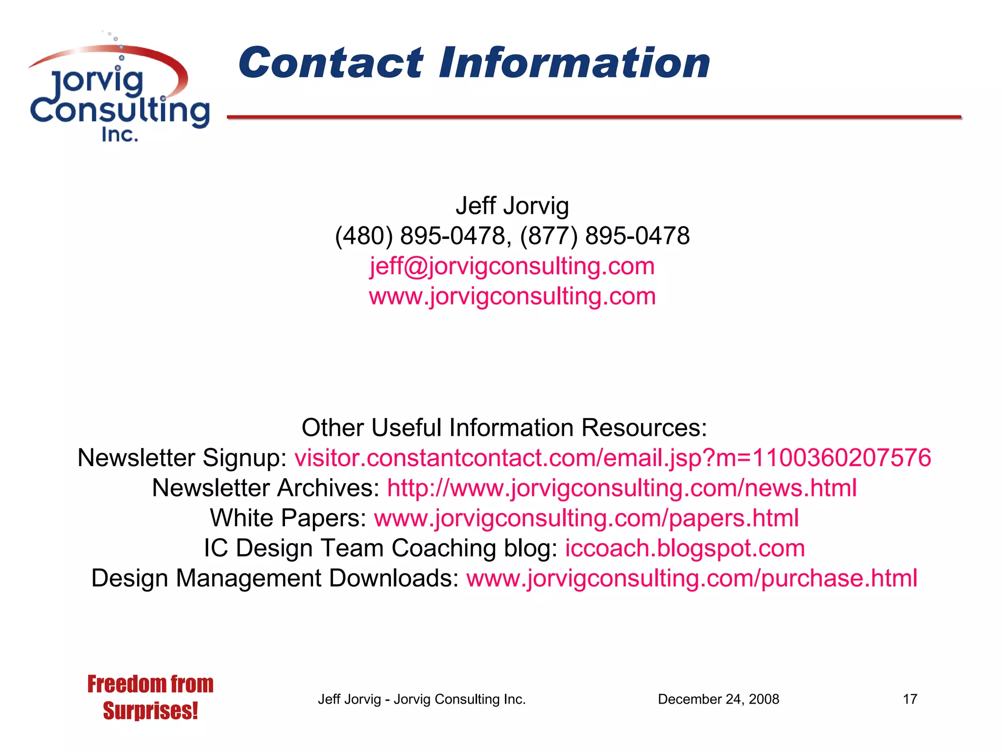 Contact Information Jeff Jorvig (480) 895-0478, (877) 895-0478 [email_address] .com www.jorvigconsulting.com Other Useful Information Resources: Newsletter Signup:  visitor. constantcontact .com/email. jsp ?m=1100360207576 Newsletter Archives:  http://www.jorvigconsulting.com/news.html White Papers:  www.jorvigconsulting.com/papers.html IC Design Team Coaching blog:  iccoach. blogspot .com Design Management Downloads:  www. jorvigconsulting .com/purchase.html 