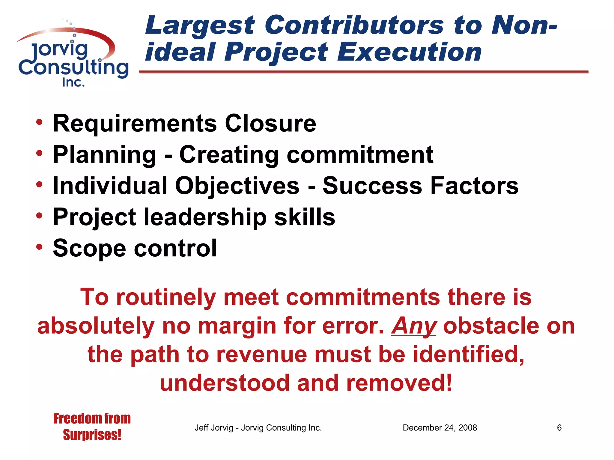 Largest Contributors to Non-ideal Project Execution Requirements Closure Planning - Creating commitment Individual Objectives - Success Factors Project leadership skills Scope control To routinely meet commitments there is absolutely no margin for error.  Any  obstacle on the path to revenue must be identified, understood and removed! 