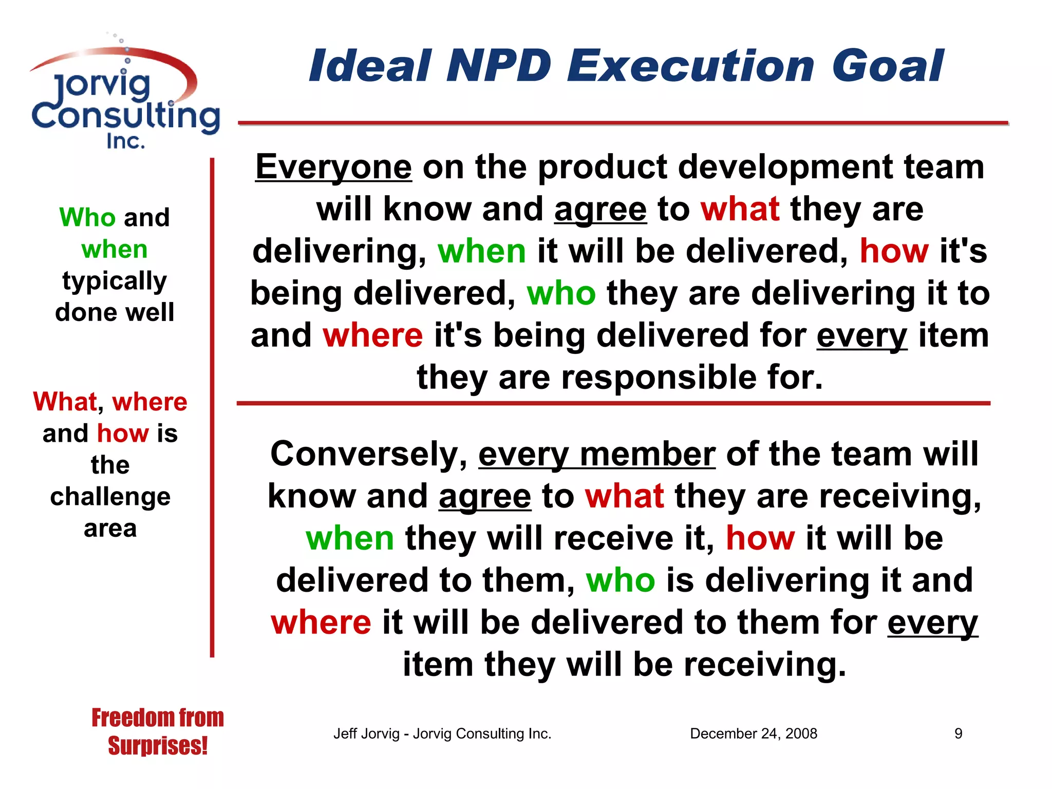 Ideal NPD Execution Goal Everyone  on the product development team will know and  agree  to  what  they are delivering,  when  it will be delivered,  how  it's being delivered,  who  they are delivering it to and  where  it's being delivered for  every  item they are responsible for. Who  and  when  typically done well What ,  where  and  how  is the challenge area Conversely,  every member  of the team will know and  agree  to  what  they are receiving,  when  they will receive it,  how  it will be delivered to them,  who  is delivering it and  where  it will be delivered to them for  every  item they will be receiving. 